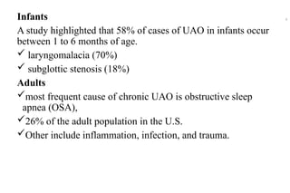 Infants
A study highlighted that 58% of cases of UAO in infants occur
between 1 to 6 months of age.
 laryngomalacia (70%)
 subglottic stenosis (18%)
Adults
most frequent cause of chronic UAO is obstructive sleep
apnea (OSA),
26% of the adult population in the U.S.
Other include inflammation, infection, and trauma.
6
 