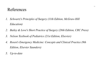 References
1. Schwartz's Principles of Surgery (11th Edition, McGraw-Hill
Education)
2. Bailey & Love's Short Practice of Surgery (28th Edition, CRC Press)
3. Nelson Textbook of Pediatrics (21st Edition, Elsevier)
4. Rosen's Emergency Medicine: Concepts and Clinical Practice (9th
Edition, Elsevier Saunders)
5. Up-to-date
60
 
