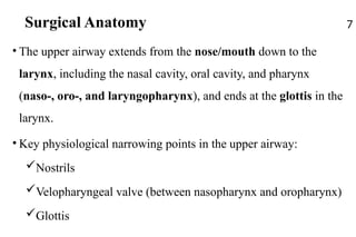 Surgical Anatomy
• The upper airway extends from the nose/mouth down to the
larynx, including the nasal cavity, oral cavity, and pharynx
(naso-, oro-, and laryngopharynx), and ends at the glottis in the
larynx.
• Key physiological narrowing points in the upper airway:
Nostrils
Velopharyngeal valve (between nasopharynx and oropharynx)
Glottis
7
 