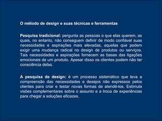O método de design e suas técnicas e ferramentas Pesquisa tradicional:  pergunta as pessoas o que elas querem, as quais, no entanto, não conseguem definir de modo confiável suas necessidades e aspirações mais elevadas, aquelas que podem exigir uma mudança radical no design de produtos ou serviços. Tais necessidades e aspirações fornecem as bases das ligações emocionais de um produto. Apesar disso os clientes podem não ter consciência delas. A pesquisa de design:  é um processo sistemático que leva a compreensão das necessidades e desejos não expressos pelos clientes para criar e testar novas formas de atendê-los. Estimula visões complementares sobre o assunto e a troca de experiências para chegar a soluções eficazes. 