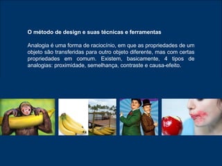 O método de design e suas técnicas e ferramentas Analogia é uma forma de raciocínio, em que as propriedades de um objeto são transferidas para outro objeto diferente, mas com certas propriedades em comum. Existem, basicamente, 4 tipos de analogias: proximidade, semelhança, contraste e causa-efeito. 