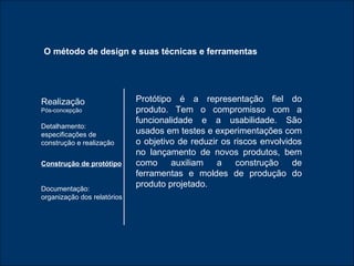 Protótipo é a representação fiel do produto. Tem o compromisso com a funcionalidade e a usabilidade. São usados em testes e experimentações com o objetivo de reduzir os riscos envolvidos no lançamento de novos produtos, bem como auxiliam a construção de ferramentas e moldes de produção do produto projetado. O método de design e suas técnicas e ferramentas Realização  Pós-concepção Detalhamento: especificações de construção e realização Construção de protótipo Documentação: organização dos relatórios 