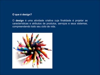 O que é design? O  design  é uma atividade criativa cuja finalidade é projetar as características e atributos de produtos, serviços e seus sistemas, compreendendo todo seu ciclo de vida.  