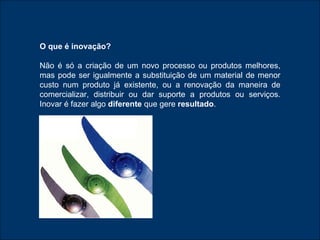 O que é inovação? Não é só a criação de um novo processo ou produtos melhores, mas pode ser igualmente a substituição de um material de menor custo num produto já existente, ou a renovação da maneira de comercializar, distribuir ou dar suporte a produtos ou serviços. Inovar é fazer algo  diferente  que gere  resultado . 