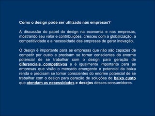 Como o design pode ser utilizado nas empresas ? A discussão do papel do design na   economia e nas empresas, mostrando seu valor e contribuições, cresceu com a globalização, a competitividade e a necessidade das empresas de gerar inovação.  O design é importante para as empresas que não são capazes de competir por custo e precisam se tornar conscientes do enorme potencial de se trabalhar com o design para geração de   diferenciais competitivos  e é igualmente importante para as empresas que visão o mercado emergente e potencial da baixa renda e precisam se tornar conscientes do enorme potencial de se trabalhar com o design para geração de soluções de  baixo custo   que  atendam as necessidades  e desejos  desses consumidores. 
