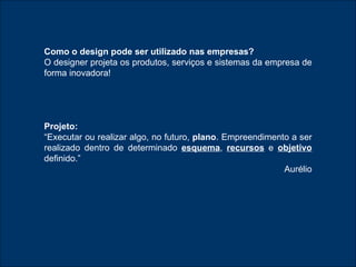 Como o design pode ser utilizado nas empresas ? O designer projeta os produtos, serviços e sistemas da empresa de forma inovadora! Projeto:   “ Executar ou realizar algo, no futuro,  plano . Empreendimento a ser realizado dentro de determinado  esquema ,  recursos  e  objetivo   definido.” Aurélio 