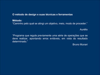 O método de design e suas técnicas e ferramentas Método:   “ Caminho pelo qual se atingi um objetivo, meio, modo de proceder.” Aurélio “ Programa que regula previamente uma série de operações que se deve realizar, apontando erros evitáveis, em vista do resultado determinado.” Bruno Munari 