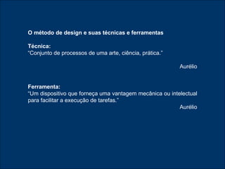 O método de design e suas técnicas e ferramentas Técnica:   “ Conjunto de processos de uma arte, ciência, prática.” Aurélio Ferramenta: “ Um dispositivo que forneça uma vantagem mecânica ou intelectual para facilitar a execução de tarefas.” Aurélio 