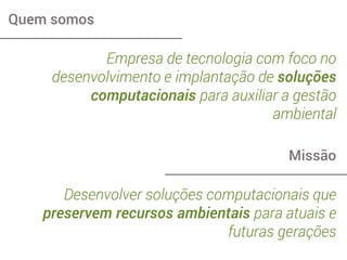 Quem somos
Empresa de tecnologia com foco no
desenvolvimento e implantação de soluções
computacionais para auxiliar a gestão
ambiental
Missão
Desenvolver soluções computacionais que
preservem recursos ambientais para atuais e
futuras gerações
 