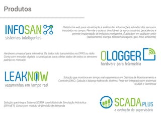 Produtos
Plataforma web para visualização e análise das informações advindas dos sensores
instalados no campo. Permite o acesso simultâneo de vários usuários, gera alertas e
permite implantação de módulos inteligentes. É aplicável em qualquer setor
(saneamento, energia, telecomunicações, gás, meio ambiente)
Hardware universal para telemetria. Os dados são transmitidos via GPRS ou rádio.
Conta com entradas digitais ou analógicas para coletar dados de todos os sensores
padrão no mercado
Solução que monitora em tempo real vazamentos em Distritos de Monitoramento e
Controle (DMC). Calcula o balanço hídrico do sistema. Pode ser integrado com sistemas
SCADA e Comercial
Solução que integra Sistema SCADA com Módulo de Simulação Hidráulica
(EPANET). Conta com módulo de previsão de demanda
 