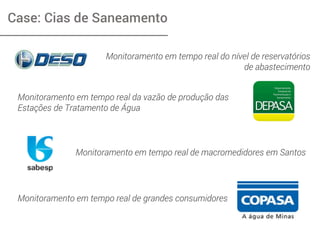 Case: Cias de Saneamento
Monitoramento em tempo real do nível de reservatórios
de abastecimento
Monitoramento em tempo real da vazão de produção das
Estações de Tratamento de Água
Monitoramento em tempo real de macromedidores em Santos
Monitoramento em tempo real de grandes consumidores
 