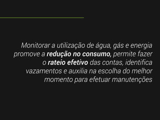 Monitorar a utilização de água, gás e energia
promove a redução no consumo, permite fazer
o rateio efetivo das contas, identifica
vazamentos e auxilia na escolha do melhor
momento para efetuar manutenções
 