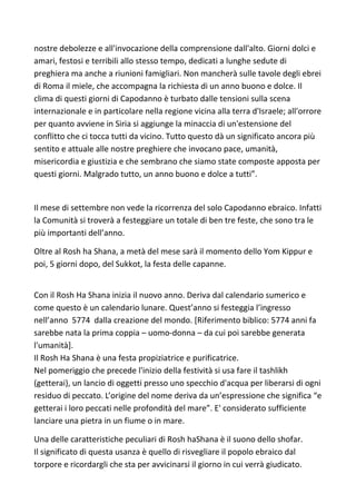 nostre debolezze e all'invocazione della comprensione dall'alto. Giorni dolci e
amari, festosi e terribili allo stesso tempo, dedicati a lunghe sedute di
preghiera ma anche a riunioni famigliari. Non mancherà sulle tavole degli ebrei
di Roma il miele, che accompagna la richiesta di un anno buono e dolce. Il
clima di questi giorni di Capodanno è turbato dalle tensioni sulla scena
internazionale e in particolare nella regione vicina alla terra d'Israele; all'orrore
per quanto avviene in Siria si aggiunge la minaccia di un'estensione del
conflitto che ci tocca tutti da vicino. Tutto questo dà un significato ancora più
sentito e attuale alle nostre preghiere che invocano pace, umanità,
misericordia e giustizia e che sembrano che siamo state composte apposta per
questi giorni. Malgrado tutto, un anno buono e dolce a tutti”.
Il mese di settembre non vede la ricorrenza del solo Capodanno ebraico. Infatti
la Comunità si troverà a festeggiare un totale di ben tre feste, che sono tra le
più importanti dell’anno.
Oltre al Rosh ha Shana, a metà del mese sarà il momento dello Yom Kippur e
poi, 5 giorni dopo, del Sukkot, la festa delle capanne.
Con il Rosh Ha Shana inizia il nuovo anno. Deriva dal calendario sumerico e
come questo è un calendario lunare. Quest’anno si festeggia l’ingresso
nell’anno 5774 dalla creazione del mondo. [Riferimento biblico: 5774 anni fa
sarebbe nata la prima coppia – uomo-donna – da cui poi sarebbe generata
l'umanità].
Il Rosh Ha Shana è una festa propiziatrice e purificatrice.
Nel pomeriggio che precede l'inizio della festività si usa fare il tashlikh
(getterai), un lancio di oggetti presso uno specchio d'acqua per liberarsi di ogni
residuo di peccato. L’origine del nome deriva da un’espressione che significa “e
getterai i loro peccati nelle profondità del mare”. E' considerato sufficiente
lanciare una pietra in un fiume o in mare.
Una delle caratteristiche peculiari di Rosh haShana è il suono dello shofar.
Il significato di questa usanza è quello di risvegliare il popolo ebraico dal
torpore e ricordargli che sta per avvicinarsi il giorno in cui verrà giudicato.
 
