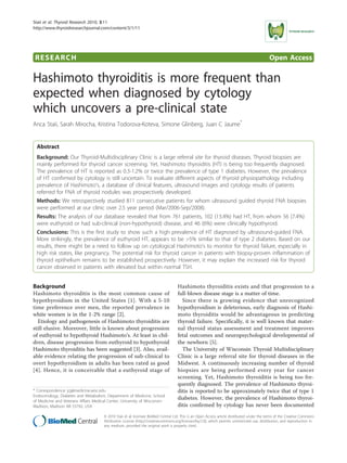 Staii et al. Thyroid Research 2010, 3:11
http://www.thyroidresearchjournal.com/content/3/1/11




 RESEARCH                                                                                                                                     Open Access

Hashimoto thyroiditis is more frequent than
expected when diagnosed by cytology
which uncovers a pre-clinical state
Anca Staii, Sarah Mirocha, Kristina Todorova-Koteva, Simone Glinberg, Juan C Jaume*


  Abstract
  Background: Our Thyroid-Multidisciplinary Clinic is a large referral site for thyroid diseases. Thyroid biopsies are
  mainly performed for thyroid cancer screening. Yet, Hashimoto thyroiditis (HT) is being too frequently diagnosed.
  The prevalence of HT is reported as 0.3-1.2% or twice the prevalence of type 1 diabetes. However, the prevalence
  of HT confirmed by cytology is still uncertain. To evaluate different aspects of thyroid physiopathology including
  prevalence of Hashimoto’s, a database of clinical features, ultrasound images and cytology results of patients
  referred for FNA of thyroid nodules was prospectively developed.
  Methods: We retrospectively studied 811 consecutive patients for whom ultrasound guided thyroid FNA biopsies
  were performed at our clinic over 2.5 year period (Mar/2006-Sep/2008).
  Results: The analysis of our database revealed that from 761 patients, 102 (13.4%) had HT, from whom 56 (7.4%)
  were euthyroid or had sub-clinical (non-hypothyroid) disease, and 46 (6%) were clinically hypothyroid.
  Conclusions: This is the first study to show such a high prevalence of HT diagnosed by ultrasound-guided FNA.
  More strikingly, the prevalence of euthyroid HT, appears to be >5% similar to that of type 2 diabetes. Based on our
  results, there might be a need to follow up on cytological Hashimoto’s to monitor for thyroid failure, especially in
  high risk states, like pregnancy. The potential risk for thyroid cancer in patients with biopsy-proven inflammation of
  thyroid epithelium remains to be established prospectively. However, it may explain the increased risk for thyroid
  cancer observed in patients with elevated but within normal TSH.


Background                                                                          Hashimoto thyroiditis exists and that progression to a
Hashimoto thyroiditis is the most common cause of                                   full-blown disease stage is a matter of time.
hypothyroidism in the United States [1]. With a 5-10                                  Since there is growing evidence that unrecognized
time preference over men, the reported prevalence in                                hypothyroidism is deleterious, early diagnosis of Hashi-
white women is in the 1-2% range [2].                                               moto thyroiditis would be advantageous in predicting
  Etiology and pathogenesis of Hashimoto thyroiditis are                            thyroid failure. Specifically, it is well known that mater-
still elusive. Moreover, little is known about progression                          nal thyroid status assessment and treatment improves
of euthyroid to hypothyroid Hashimoto’s. At least in chil-                          fetal outcomes and neuropsychological developmental of
dren, disease progression from euthyroid to hypothyroid                             the newborn [5].
Hashimoto thyroiditis has been suggested [3]. Also, avail-                            The University of Wisconsin Thyroid Multidisciplinary
able evidence relating the progression of sub-clinical to                           Clinic is a large referral site for thyroid diseases in the
overt hypothyroidism in adults has been rated as good                               Midwest. A continuously increasing number of thyroid
[4]. Hence, it is conceivable that a euthyroid stage of                             biopsies are being performed every year for cancer
                                                                                    screening. Yet, Hashimoto thyroiditis is being too fre-
                                                                                    quently diagnosed. The prevalence of Hashimoto thyroi-
* Correspondence: jcj@medicine.wisc.edu                                             ditis is reported to be approximately twice that of type 1
Endocrinology, Diabetes and Metabolism, Department of Medicine, School
of Medicine and Veterans Affairs Medical Center, University of Wisconsin-
                                                                                    diabetes. However, the prevalence of Hashimoto thyroi-
Madison, Madison WI 53792, USA                                                      ditis confirmed by cytology has never been documented
                                       © 2010 Staii et al; licensee BioMed Central Ltd. This is an Open Access article distributed under the terms of the Creative Commons
                                       Attribution License (http://creativecommons.org/licenses/by/2.0), which permits unrestricted use, distribution, and reproduction in
                                       any medium, provided the original work is properly cited.
 