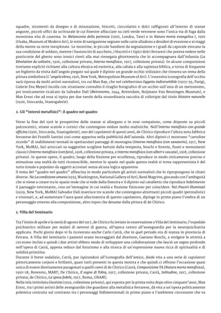 squadre, strumenti da disegno e di misurazione, biscotti, cioccolatini e dolci raffigurati all’interno di stanze
anguste, piccoli uffici da scritturale le cui finestre affacciate su cieli verde veronese sono l’unica via di fuga dalla
monotona vita di caserma. In Melanconia della partenza (1916, Londra, Tate) e in Natura morta evangelica I, 1916
(Osaka, Museum of Modern Art), le rotte di navigazione segnate sulle carte alludono a desideri di evasione e ai viaggi
della mente su terre inesplorate. Le mostrine, le piccole bandiere da segnalazione e i gradi da caporale evocano la
sua condizione di soldato, mentre i bastoncini di zucchero, i biscotti e i tipici dolci ferraresi che poteva vedere nelle
pasticcerie del ghetto sono ironici rinvii alla mai rinnegata ghiottoneria che lo accompagnava dall’infanzia (La
Révelation du solitaire, 1916, collezione privata; Interno metafisico, 1917, collezione privata). In alcune composizioni
troviamo espliciti richiami alla cultura ebraica ed esoterica, alla cabala e alla sapienza biblica, e torna di frequente
un biglietto da visita dall’angolo piegato sul quale è dipinto un grande occhio stilizzato che rinnova un tema della
pittura simbolista (L’ angelo ebreo, 1916, New York, Metropolitan Museum of Art). L’ossessiva iconografia dell’occhio
sarà ripresa da molti artisti surrealisti, tra cui Man Ray, che nel celeberrimo Oggetto indistruttibile (1923-59, Parigi,
Galerie Eva Meyer) incolla con straniante connubio il ritaglio fotografico di un occhio sull’asta di un metronomo,
poi ironicamente ricalcato da Salvador Dalí (Metronomo, 1944, Rotterdam, Boijmans Van Beuningen Museum), e
Max Ernst che ad essa si ispira per due tavole della straordinaria raccolta di collotipie dal titolo Histoire naturelle
(1926, Stoccarda, Staatsgalerie).
2. Gli “interni metafisici”: il quadro nel quadro
Verso la fine del 1916 le prospettive delle stanze si allargano e in esse compaiono, come disposte su piccoli
palcoscenici, strane scatole o cornici che contengono vedute molto realistiche. Nell’Interno metafisico con grande
officina (1916, Stoccarda, Staatsgalerie), uno dei capolavori di questi anni, de Chirico riproduce l’allora nota fabbrica
ferrarese dei Fratelli Santini così come appariva nella pubblicità dell’azienda. Altri dipinti ci mostrano “cartoline
ricordo” di stabilimenti termali in spettacolari paesaggi di montagna (Interno metafisico (con sanatorio), 1917, New
York, MoMA), fari arroccati su suggestive scogliere battute dalla tempesta, boschi e foreste, fiumi e monumenti
classici (Interno metafisico (con faro), 1918, collezione privata, e Interno metafisico (con alberi e cascata), 1918, collezione
privata). In queste opere, il quadro, luogo della finzione per eccellenza, riproduce in modo otticamente preciso e
minuzioso una realtà da tutti riconoscibile, mentre lo spazio nel quale questa realtà si trova rappresentata è del
tutto irreale e popolato da oggetti accostati senza alcuna logica apparente.
Il tema del “quadro nel quadro” affascina in modo particolare gli artisti surrealisti che lo ripropongono in chiavi
diverse. Ne Lacondizioneumana(1933, Washington, National Gallery of Art), René Magritte, giocando con l’ambiguità
che si viene a creare tra lo spazio reale che si vede dalla finestra e il dipinto sul cavalletto che riproduce fedelmente
il paesaggio retrostante, crea un’immagine in cui realtà e finzione finiscono per coincidere. Nei Piaceri illuminati
(1929, New York, MoMA) Salvador Dalì inserisce tre scatole che contengono altrettanti piccoli quadri iperrealistici
e visionari, e, ad aumentare l’aura quasi allucinatoria di questo capolavoro, dipinge in primo piano l’ombra di un
personaggio esterno alla composizione, altro topos che desume dalla pittura di de Chirico.
3. Villa del Seminario
Tra l’inizio di aprile e la metà di agosto del 1917, de Chirico fu inviato in osservazione a Villa del Seminario, l’ospedale
psichiatrico militare per malati di nevrosi di guerra, all’epoca centro all’avanguardia per la neuropsichiatria
applicata. Pochi giorni dopo vi fu ricoverato anche Carlo Carrà, che in quel periodo era di stanza in provincia di
Ferrara. A Villa del Seminario i pazienti erano incoraggiati dal direttore, Gaetano Boschi, a svolgere le attività a
cui erano inclini e quindi i due artisti ebbero modo di sviluppare una collaborazione che lasciò un segno profondo
nell’opera di Carrà, appena reduce dal futurismo e alla ricerca di un’espressione nuova ricca di spiritualità e di
solidità primitiva.
Durante il breve sodalizio, Carrà, pur ispirandosi all’iconografia dell’amico, diede vita a una serie di capolavori
pittoricamente corposi e brillanti, quasi tutti presenti in questa mostra e che quindi ci offrono l’occasione quasi
unica di essere direttamente paragonati a quelli coevi di de Chirico (Carrà, Composizione TA (Natura morta metafisica),
1916-18, Rovereto, MART; De Chirico, Il sogno di Tobia, 1917, collezione privata; Carrà, Solitudine, 1917, collezione
privata; de Chirico, La sposa fedele, 1917, Roma, GNAM).
Nella tela intitolata Giustizia (1919, collezione privata), qui esposta per la prima volta dopo oltre cinquant’anni, Max
Ernst, tra i primi artisti delle avanguardie che guardano alla metafisica ferrarese, dà vita a un’opera politicamente
polemica costruita sul contrasto tra i personaggi bidimensionali in primo piano e l’ambiente circostante che va
 