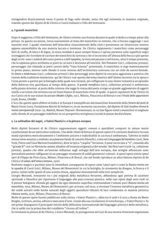 stringendosi drasticamente verso il punto di fuga sullo sfondo, tema che egli reinventa in maniera originale,
traendo spunto dai dipinti di de Chirico e Carrà realizzati a Villa del Seminario.
4. I grandi manichini
Dopo il soggiorno a Villa del Seminario, de Chirico ottiene una licenza durante la quale si dedica a tempo pieno alla
pittura. In questa occasione, torna nuovamente al tema del manichino in esterno, che a Ferrara raggiunge i suoi
massimi esiti. I quadri risentono dell’atmosfera rinascimentale della città e presentano un chiaroscuro intenso
appena ammorbidito da una materia laccata e luminosa. De Chirico rappresenta i manichini come personaggi
fatti di stoffa, di latta e di legno, la testa ovoidale è quasi sempre bianca e spesso presenta sulla superficie segni
tratteggiati che ricordano le cuciture dei manichini da sartoria e che si incrociano all’altezza della bocca o più spesso
degli occhi: sono i simboli del canto poetico e dell’epoptèia, la vista nel passato e nel futuro, oltre il tempo presente,
che la sapienza greca attribuiva ai poeti la cui voce è destinata all’eternità. Nel Trovatore (1917, collezione privata),
personaggio che rimanda ai poeti cantori della “Gaia Scienza” provenzale, il manichino si erge maestosamente
in primo piano, mentre sullo sfondo il rosso intenso dell’architettura contrasta con un cielo da aurora boreale.
In Ettore e Andromaca (1917, collezione privata) i due personaggi sono dipinti in una posa aggraziata e patetica che
risente della tradizione manierista: qui de Chirico trae spunto dal tema omerico dell’ultimo incontro tra la sposa e
l’eroe pronto a partire per la battaglia dalla quale non tornerà, per raffigurare in una chiave romantica un episodio
della dolorosa vita quotidiana al tempo della guerra. Il grande metafisico (1917, collezione privata) è ambientato
nella piazza Ariostea: al posto della colonna che regge la statua del poeta si erge un grande agglomerato di oggetti
simile a un totem che termina con un busto bianco di manichino visto di spalle. A questi capolavori di de Chirico fa
eco Carrà con le sue stanze incantate (Madre e figlio, 1917, Milano, Pinacoteca di Brera) e con l’Ovale delle apparizioni
(1918, Roma, GNAM).
L’eco che queste opere ebbero in Italia e in Europa è esemplificato dal manichino femminile della Venere dei porti di
Mario Sironi (1919, Fondazione Boschi di Stefano) e, in un momento successivo, dal dipinto di Dalí Gradiva ritrova le
rovine antropomorfe (1931-32, Madrid, Museo Thyssen-Bornemisza), in cui due figure simili a manichini si stagliano
sullo sfondo di un paesaggio indefinito la cui prospettiva vertiginosa ricorda le piazze dechirichiane.
5. La solitudine dei segni, «Valori Plastici» e la pittura europea
Molti dipinti ferraresi di de Chirico rappresentano oggetti comuni e quotidiani composti in nature morte
caratterizzate da un meticoloso realismo. Una delle chiavi di lettura di queste opere è il contrasto dualistico tra una
realtà riprodotta meticolosamente e l’ambiente astratto e indecifrabile in cui essa è ambientata. Talvolta la realtà
stessa viene assunta a simbolo casualmente fatale di concetti filosofici, come nel Linguaggio del bambino (1916, New
York, Pierre and Tana Matisse Foundation), dove la tipica “ciupèta” ferrarese, il pane incrociato a “x”, rimanda alla
“grande X” con cui Nietzsche amava alludere all’essenza enigmatica del mondo. Nei Pesci sacri (1918-19, collezione
privata), quadro che ebbe un’enorme influenza sugli sviluppi dell’arte europea, due aringhe affumicate sono
iperrealisticamente raffigurate in un paesaggio straniante di solidi geometrici colorati. A quest’opera rinvia I pesci
sacri di Filippo de Pisis (1924, Milano, Pinacoteca di Brera), che nel fondo riproduce un altro famoso dipinto di de
Chirico (Il saluto dell’amico lontano, 1916).
Realismo magico e purismo sono le immediate conseguenze di opere come I pesci sacri o come la Natura morta con
la squadra di Carrà (1917, Milano, Museo del Novecento) in cui la bottiglia, lo strumento da disegno, la brocca e il
piatto, isolati nello spazio di una scatola chiusa, appaiono monumentali nella loro semplicità.
Giorgio Morandi, interprete tra i più originali della metafisica ferrarese, abbandona ogni pretesa di carattere
spirituale o filosofico per riportarne il linguaggio alla pura essenza plastica: nelle rare opere degli anni 1918-19
il pittore bolognese sfronda gli oggetti da ogni elemento superfluo restituendone i volumi puri (Natura morta con
manichino, 1919, Milano, Museo del Novecento), per arrivare, nel 1920, a ritrovare l’essenza metafisica geometrica
dei solidi astratti nelle forme naturali degli oggetti quotidiani vibranti di luce condensata in materia pittorica
(Natura morta, 1920, Milano, Pinacoteca di Brera).
Molte di queste opere furono pubblicate sulla rivista «Valori Plastici», edita tra il 1918 e il 1922 a Roma da Mario
Broglio, scrittore, artista, editore e mercante d’arte. Grazie alla sua circolazione in tutta Europa, «Valori Plastici» fu
nel primo dopoguerra il principale veicolo della diffusione internazionale del linguaggio pittorico della metafisica,
che si saldò con la prima fase del cosiddetto “ritorno all’ordine”.
In Germania la pittura di de Chirico, Carrà e Morandi, fu protagonista nel 1921 di una mostra itinerante organizzata
 