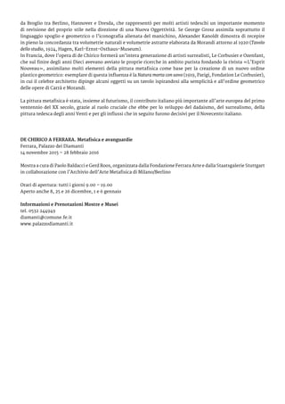 da Broglio tra Berlino, Hannover e Dresda, che rappresentò per molti artisti tedeschi un importante momento
di revisione del proprio stile nella direzione di una Nuova Oggettività. Se George Grosz assimila soprattutto il
linguaggio spoglio e geometrico o l’iconografia alienata del manichino, Alexander Kanoldt dimostra di recepire
in pieno la concordanza tra volumetrie naturali e volumetrie astratte elaborata da Morandi attorno al 1920 (Tavolo
dello studio, 1924, Hagen, Karl-Ernst-Osthaus-Museum).
In Francia, dove l’opera di de Chirico formerà un’intera generazione di artisti surrealisti, Le Corbusier e Ozenfant,
che sul finire degli anni Dieci avevano avviato le proprie ricerche in ambito purista fondando la rivista «L’Esprit
Nouveau», assimilano molti elementi della pittura metafisica come base per la creazione di un nuovo ordine
plastico geometrico: esemplare di questa influenza è la Natura morta con uovo (1919, Parigi, Fondation Le Corbusier),
in cui il celebre architetto dipinge alcuni oggetti su un tavolo ispirandosi alla semplicità e all’ordine geometrico
delle opere di Carrà e Morandi.
La pittura metafisica è stata, insieme al futurismo, il contributo italiano più importante all’arte europea del primo
ventennio del XX secolo, grazie al ruolo cruciale che ebbe per lo sviluppo del dadaismo, del surrealismo, della
pittura tedesca degli anni Venti e per gli influssi che in seguito furono decisivi per il Novecento italiano.
DE CHIRICO A FERRARA. Metafisica e avanguardie
Ferrara, Palazzo dei Diamanti
14 novembre 2015 – 28 febbraio 2016
Mostra a cura di Paolo Baldacci e Gerd Roos, organizzata dalla Fondazione Ferrara Arte e dalla Staatsgalerie Stuttgart
in collaborazione con l’Archivio dell’Arte Metafisica di Milano/Berlino
Orari di apertura: tutti i giorni 9.00 – 19.00
Aperto anche 8, 25 e 26 dicembre, 1 e 6 gennaio
Informazioni e Prenotazioni Mostre e Musei
tel. 0532 244949
diamanti@comune.fe.it
www.palazzodiamanti.it	
 