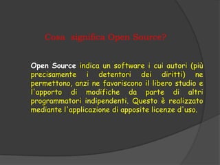 Cosa significa Open Source?


Open Source indica un software i cui autori (più
precisamente i detentori dei diritti) ne
permettono, anzi ne favoriscono il libero studio e
l'apporto di modifiche da parte di altri
programmatori indipendenti. Questo è realizzato
mediante l'applicazione di apposite licenze d'uso.
 