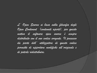 L’ Open Source si basa sulla filosofia degli
Open Contenent (contenuti aperti), per questo
motivo il software open source è sempre
distribuito con il suo codice sorgente. Il possesso
da parte dell’ utilizzatore di questo codice
permette di apportare modifiche all’originale e
di poterle ridistribuire.
 