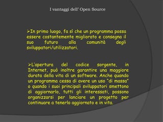 I vantaggi dell’ Open Source




In primo luogo, fa sì che un programma possa
essere costantemente migliorato e consegna il
suo      futuro      alla   comunità     degli
sviluppatori/utilizzatori.


L’apertura     del    codice     sorgente,   in
Internet, può inoltre garantire una maggiore
durata della vita di un software. Anche quando
un programma cessa di avere un uso “di massa”
o quando i suoi principali sviluppatori smettono
di aggiornarlo, tutti gli interessati, possono
organizzarsi per lanciare un progetto per
continuare a tenerlo aggiornato e in vita.
 