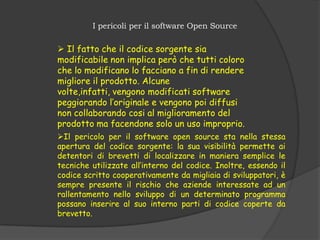 I pericoli per il software Open Source

 Il fatto che il codice sorgente sia
modificabile non implica però che tutti coloro
che lo modificano lo facciano a fin di rendere
migliore il prodotto. Alcune
volte,infatti, vengono modificati software
peggiorando l’originale e vengono poi diffusi
non collaborando cosi al miglioramento del
prodotto ma facendone solo un uso improprio.
Il pericolo per il software open source sta nella stessa
apertura del codice sorgente: la sua visibilità permette ai
detentori di brevetti di localizzare in maniera semplice le
tecniche utilizzate all’interno del codice. Inoltre, essendo il
codice scritto cooperativamente da migliaia di sviluppatori, è
sempre presente il rischio che aziende interessate ad un
rallentamento nello sviluppo di un determinato programma
possano inserire al suo interno parti di codice coperte da
brevetto.
 