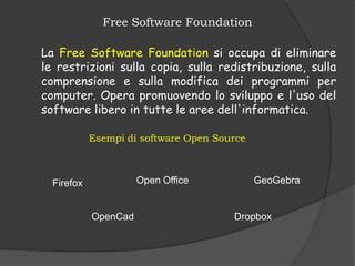 Free Software Foundation

La Free Software Foundation si occupa di eliminare
le restrizioni sulla copia, sulla redistribuzione, sulla
comprensione e sulla modifica dei programmi per
computer. Opera promuovendo lo sviluppo e l'uso del
software libero in tutte le aree dell'informatica.

            Esempi di software Open Source



  Firefox             Open Office            GeoGebra


            OpenCad                    Dropbox
 