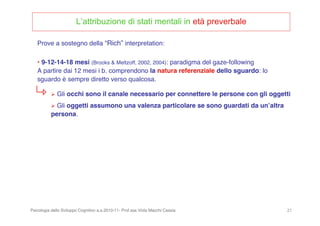 Psicologia dello Sviluppo Cognitivo a.a.2010-11- Prof.ssa Viola Macchi Cassia 21
L’attribuzione di stati mentali in età preverbale
• 9-12-14-18 mesi (Brooks & Meltzoff, 2002, 2004): paradigma del gaze-following
A partire dai 12 mesi i b. comprendono la natura referenziale dello sguardo: lo
sguardo è sempre diretto verso qualcosa.
 Gli occhi sono il canale necessario per connettere le persone con gli oggetti
 Gli oggetti assumono una valenza particolare se sono guardati da unʼaltra
persona.
Prove a sostegno della “Rich” interpretation:
 