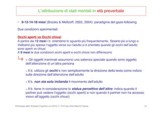 Psicologia dello Sviluppo Cognitivo a.a.2010-11- Prof.ssa Viola Macchi Cassia 23
L’attribuzione di stati mentali in età preverbale
Due condizioni sperimentali:
Occhi aperti vs Occhi chiusi
A partire dai 12 mesi i b. orientano lo sguardo più frequentemente, ﬁssano più a lungo e
indicano più spesso lʼoggetto verso cui lʼadulto si è orientato quando gli occhi dellʼadulto
sono aperti vs chiusi.
A 9 mesi le due condizioni occhi aperti e occhi chiusi non differiscono
• 9-12-14-18 mesi (Brooks & Meltzoff, 2002, 2004): paradigma del gaze-following
 Gli oggetti inanimati assumono una salienza speciale quando sono oggetto
dellʼattenzione di unʼaltra persona
 Il b. utilizza gli occhi e non semplicemente la direzione della testa come indizio
sulla direzione dellʼattenzione dellʼadulto
 Il b. non sta solo imitando il movimento dellʼadulto
 Il b. tiene in considerazione lo status percettivo dellʼaltro: indica quando il
partner può vedere lʼoggetto (occhi aperti) e non quando il partner non ha accesso
visivo allʼoggetto (occhi chiusi)
 