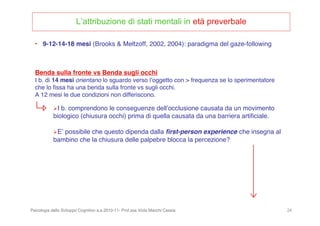 Psicologia dello Sviluppo Cognitivo a.a.2010-11- Prof.ssa Viola Macchi Cassia 24
L’attribuzione di stati mentali in età preverbale
• 9-12-14-18 mesi (Brooks & Meltzoff, 2002, 2004): paradigma del gaze-following
Benda sulla fronte vs Benda sugli occhi
I b. di 14 mesi orientano lo sguardo verso lʼoggetto con > frequenza se lo sperimentatore
che lo ﬁssa ha una benda sulla fronte vs sugli occhi.
A 12 mesi le due condizioni non differiscono.
I b. comprendono le conseguenze dellʼocclusione causata da un movimento
biologico (chiusura occhi) prima di quella causata da una barriera artiﬁciale.
Eʼ possibile che questo dipenda dalla ﬁrst-person experience che insegna al
bambino che la chiusura delle palpebre blocca la percezione?
 