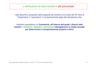 Psicologia dello Sviluppo Cognitivo a.a.2010-11- Prof.ssa Viola Macchi Cassia 28
L’attribuzione di stati mentali in età preverbale
I dati descritti a proposito della capacità dei bambini al di sotto dei 24 mesi di
“interpretare” e “prevedere” il comportamento degli altri dimostrano che:
I bambini possiedono un framework, allʼinterno del quale i diversi stati
emotivi - emozioni - desideri - percezioni interagiscono in modo causale
per determinare il comportamento proprio e altrui
 