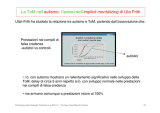 Psicologia dello Sviluppo Cognitivo a.a.2010-11- Prof.ssa Viola Macchi Cassia 29
La ToM nell’autismo: l’ipotesi dell’implicit mentalizing di Uta Frith
• i b. con autismo mostrano un rallentamento signiﬁcativo nello sviluppo della
ToM: delay di circa 5 anni rispetto ai b. con sviluppo normale nelle prestazioni
nei compiti di falsa credenza
• ma arrivano comunque a prestazioni vicine al 100%
Utah Frith ha studiato la relazione tra autismo e ToM, partendo dallʼosservazione che:.
autistici
Prestazioni nei compiti di
falsa credenza
-autistici vs controlli
 