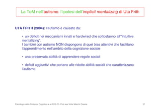 Psicologia dello Sviluppo Cognitivo a.a.2010-11- Prof.ssa Viola Macchi Cassia 37
UTA FRITH (2004): lʼautismo è causato da:
• un deﬁcit nei meccanismi innati e hardwired che sottostanno allʼ“intuitive
mentalizing”.
I bambini con autismo NON dispongono di quei bias attentivi che facilitano
lʼapprendimento nellʼambito della cognizione sociale
• una preservata abilità di apprendere regole sociali
• deﬁcit aggiuntivi che portano alle ridotte abilità sociali che caratterizzano
lʼautismo
La ToM nell’autismo: l’ipotesi dell’implicit mentalizing di Uta Frith
 