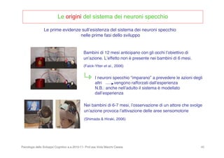 Psicologia dello Sviluppo Cognitivo a.a.2010-11- Prof.ssa Viola Macchi Cassia 40
Le origini del sistema dei neuroni specchio
Bambini di 12 mesi anticipano con gli occhi lʼobiettivo di
unʼazione. Lʼeffetto non è presente nei bambini di 6 mesi.
(Falck-Ytter et al., 2006)
Nei bambini di 6-7 mesi, lʼosservazione di un attore che svolge
unʼazione provoca lʼattivazione delle aree sensomotorie
(Shimada & Hiraki, 2006)
Le prime evidenze sullʼesistenza del sistema dei neuroni specchio
nelle prime fasi dello sviluppo
I neuroni specchio “imparano” a prevedere le azioni degli
altri vengono rafforzati dallʼesperienza
N.B.: anche nellʼadulto il sistema è modellato
dallʼesperienza
 