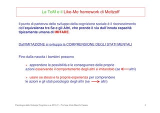 Psicologia dello Sviluppo Cognitivo a.a.2010-11- Prof.ssa Viola Macchi Cassia 6
Il punto di partenza dello sviluppo della cognizione sociale è il riconoscimento
dellʼequivalenza tra Se e gli Altri, che prende il via dallʼinnata capacità
tipicamente umana di IMITARE.
DallʼIMITAZIONE si sviluppa la COMPRENSIONE DEGLI STATI MENTALI
Fino dalla nascita i bambini possono
 apprendere le possibilità e le conseguenze delle proprie
azioni osservando il comportamento degli altri e imitandolo (se altri)
 usare se stessi e la propria esperienza per comprendere
le azioni e gli stati psicologici degli altri (se altri)
La ToM e il Like-Me framework di Meltzoff
 
