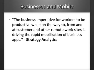 Businesses and MobileBusinesses and Mobile
• "The business imperative for workers to be
productive while on the way to, from and
at customer and other remote work sites is
driving the rapid mobilization of business
apps.” - Strategy Analytics
 