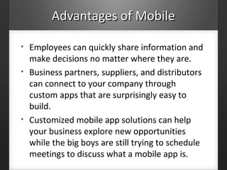 Advantages of MobileAdvantages of Mobile
• Employees can quickly share information and
make decisions no matter where they are.
• Business partners, suppliers, and distributors
can connect to your company through
custom apps that are surprisingly easy to
build.
• Customized mobile app solutions can help
your business explore new opportunities
while the big boys are still trying to schedule
meetings to discuss what a mobile app is.
 