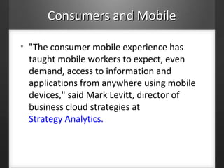 Consumers and MobileConsumers and Mobile
• "The consumer mobile experience has
taught mobile workers to expect, even
demand, access to information and
applications from anywhere using mobile
devices," said Mark Levitt, director of
business cloud strategies at
Strategy Analytics.
 
