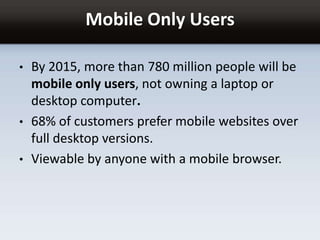 Mobile Only Users
• By 2015, more than 780 million people will be
mobile only users, not owning a laptop or
desktop computer.
• 68% of customers prefer mobile websites over
full desktop versions.
• Viewable by anyone with a mobile browser.
 