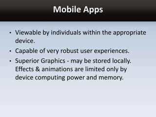 Mobile Apps
• Viewable by individuals within the appropriate
device.
• Capable of very robust user experiences.
• Superior Graphics - may be stored locally.
Effects & animations are limited only by
device computing power and memory.
 