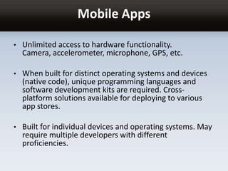 Mobile Apps
• Unlimited access to hardware functionality.
Camera, accelerometer, microphone, GPS, etc.
• When built for distinct operating systems and devices
(native code), unique programming languages and
software development kits are required. Cross-
platform solutions available for deploying to various
app stores.
• Built for individual devices and operating systems. May
require multiple developers with different
proficiencies.
 