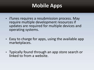 Mobile Apps
• iTunes requires a resubmission process. May
require multiple development resources if
updates are required for multiple devices and
operating systems.
• Easy to charge for apps, using the available app
marketplaces.
• Typically found through an app store search or
linked to from a website.
 