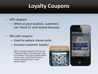 Loyalty Coupons
• GPS coupons
– When at your location, customers
can ‘check in’ and receive bonuses.
• QR code coupons
– Used to replace stamp cards.
– Increase customer loyalty!
28% of customers reported that they are
“Extremely Likely” to increase their visits
to a business if they have a loyalty reward
card for them. (Total Research Corp &
Custom Marketing Corp’s Loyalty
Monitor Study)
 