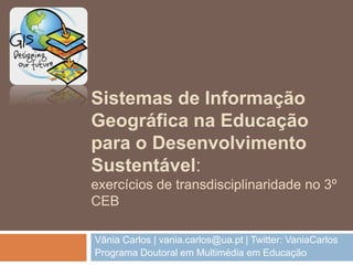 Sistemas de Informação
Geográfica na Educação
para o Desenvolvimento
Sustentável:
exercícios de transdisciplinaridade no 3º
CEB
Vânia Carlos | vania.carlos@ua.pt | Twitter: VaniaCarlos
Programa Doutoral em Multimédia em Educação
 