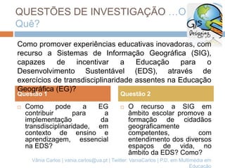 QUESTÕES DE INVESTIGAÇÃO …O
Quê?
 Como pode a EG
contribuir para a
implementação da
transdisciplinaridade, em
contexto de ensino e
aprendizagem, essencial
na EDS?
 O recurso a SIG em
âmbito escolar promove a
formação de cidadãos
geograficamente
competentes, com
entendimento dos diversos
espaços de vida, no
âmbito da EDS? Como?
Questão 1 Questão 2
Como promover experiências educativas inovadoras, com
recurso a Sistemas de Informação Geográfica (SIG),
capazes de incentivar a Educação para o
Desenvolvimento Sustentável (EDS), através de
exercícios de transdisciplinaridade assentes na Educação
Geográfica (EG)?
Vânia Carlos | vania.carlos@ua.pt | Twitter: VaniaCarlos | P.D. em Multimédia em
Educação
 