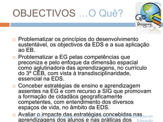 OBJECTIVOS …O Quê?
 Problematizar os princípios do desenvolvimento
sustentável, os objectivos da EDS e a sua aplicação
ao EB.
 Problematizar a EG pelas competências que
preconiza e pelo enfoque da dimensão espacial
como aglutinadora das aprendizagens, no currículo
do 3º CEB, com vista à transdisciplinaridade,
essencial na EDS.
 Conceber estratégias de ensino e aprendizagem
assentes na EG e com recurso a SIG que promovam
a formação de cidadãos geograficamente
competentes, com entendimento dos diversos
espaços de vida, no âmbito da EDS.
 Avaliar o impacte das estratégias concebidas nas
aprendizagens dos alunos e nas práticas dos
Vânia Carlos | vania.carlos@ua.pt | Twitter: VaniaCarlos | P.D. em Multimédia em
Educação
 