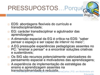 PRESSUPOSTOS…Porquê?
 EDS: abordagens flexíveis do currículo e
transdisciplinaridade;
 EG: carácter transdisciplinar e aglutinador das
aprendizagens;
 A dimensão espacial da EG é crítica na EDS: “saber
pensar o espaço e ser capaz de intervir no meio”;
 A EG pressupõe experiências pedagógicas assentes no
PC: “ensinar a pensar” e a encontrar soluções criativas
e sustentáveis;
 Os SIG são recursos potencialmente valorizadores do
pensamento espacial e motivadores das aprendizagens;
 A experiência de implementação de estratégias de
ensino e aprendizagem assentes na
transdisciplinaridade é reduzida.Vânia Carlos | vania.carlos@ua.pt | Twitter: VaniaCarlos | P.D. em Multimédia em
Educação
 