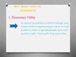 IBA’T IBANG ANYO NG
PRODUKSYON
1. Elementary Utility
Ito ang anyo ng produksyon na hindi na kailangan pang
dumaan sa kahit anong prosesong gawa ng tao. Isa itong
produkto na maaari na agad pakinabangan ng tao tulad
ng prutas at gulay. Tinatawag din itong natural utility.
 