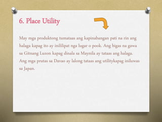 6. Place Utility
May mga produktong tumataas ang kapinabangan pati na rin ang
halaga kapag ito ay inililipat nga lugar o pook. Ang bigas na gawa
sa Gitnang Luzon kapag dinala sa Maynila ay tataas ang halaga.
Ang mga prutas sa Davao ay lalong tataas ang utilitykapag iniluwas
sa Japan.
 