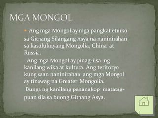  Ang mga Mongol ay mga pangkat etniko
sa Gitnang Silangang Asya na naninirahan
sa kasulukuyang Mongolia, China at
Russia.
Ang mga Mongol ay pinag-iisa ng
kanilang wika at kultura. Ang teritoryo
kung saan naninirahan ang mga Mongol
ay tinawag na Greater Mongolia.
Bunga ng kanilang pananakop matatag-
puan sila sa buong Gitnang Asya.
 