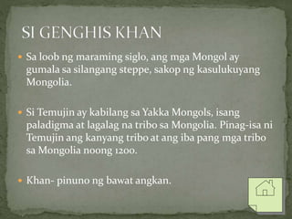  Sa loob ng maraming siglo, ang mga Mongol ay
gumala sa silangang steppe, sakop ng kasulukuyang
Mongolia.
 Si Temujin ay kabilang sa Yakka Mongols, isang
paladigma at lagalag na tribo sa Mongolia. Pinag-isa ni
Temujin ang kanyang tribo at ang iba pang mga tribo
sa Mongolia noong 1200.
 Khan- pinuno ng bawat angkan.
 